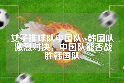 女子排球队中国队vs韩国队 激烈对决，中国队能否战胜韩国队