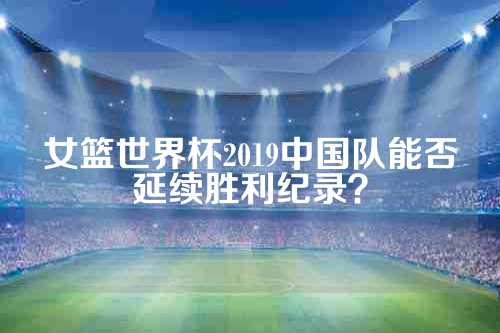 女篮世界杯2019中国队能否延续胜利纪录？